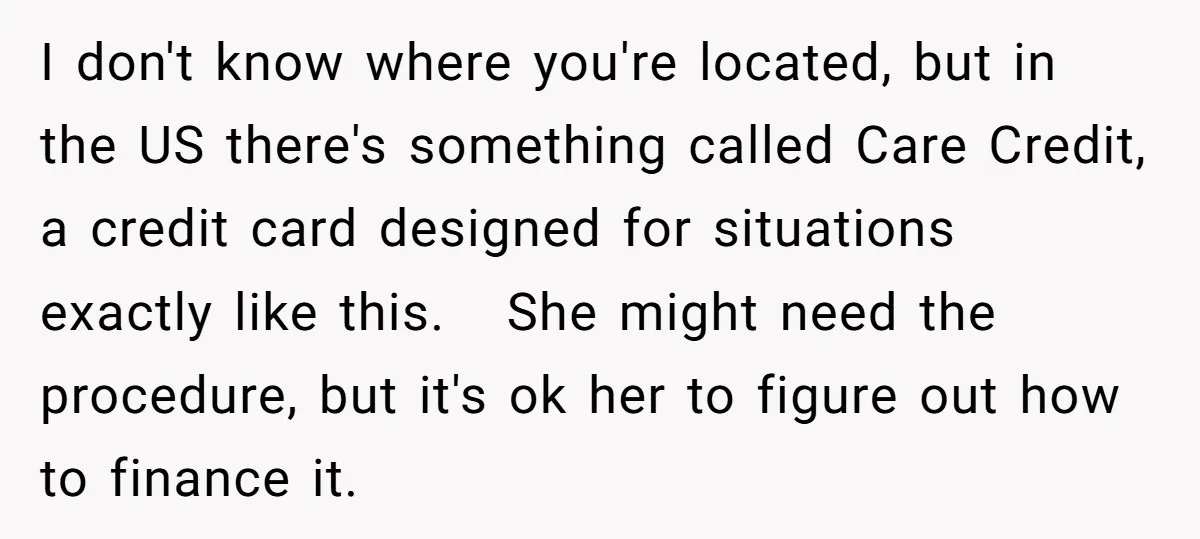 I don't know where you're located, but in the US there's something called Care Credit, a credit card designed for situations exactly like this. She might need the procedure, but...