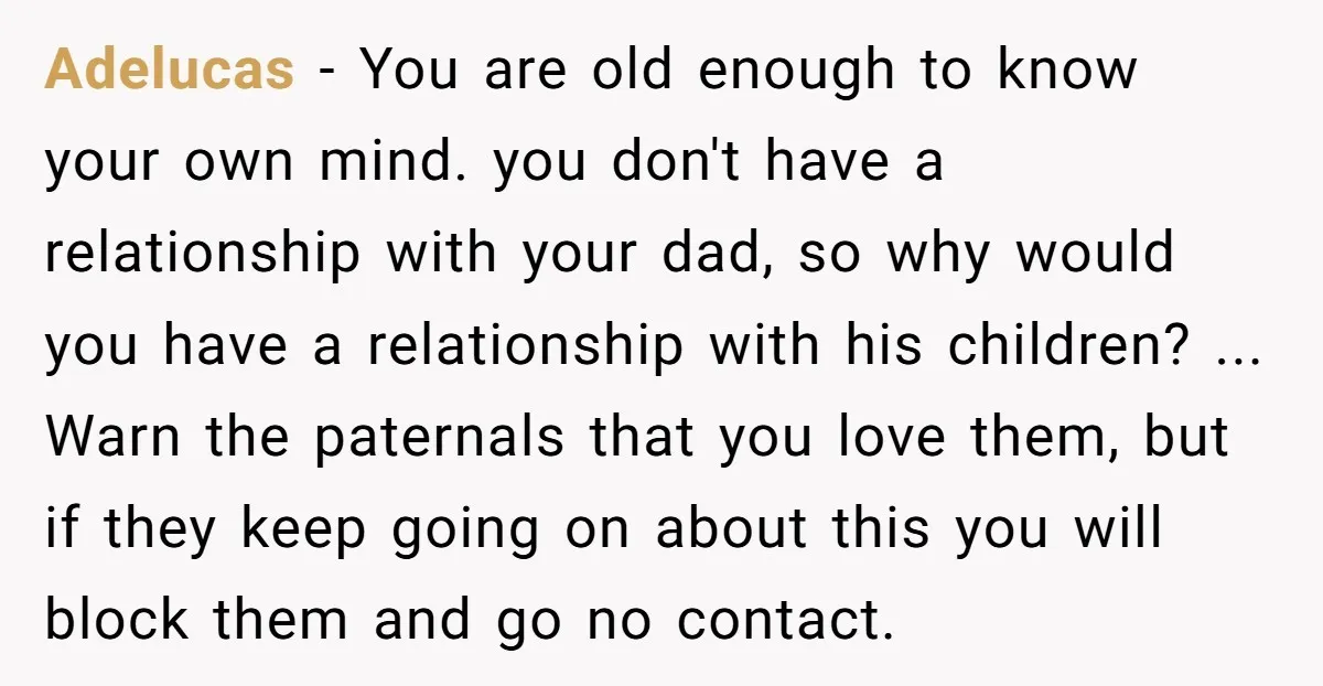 Adelucas − You are old enough to know your own mind. you don't have a relationship with your dad, so why would you have a relationship with his children? ......