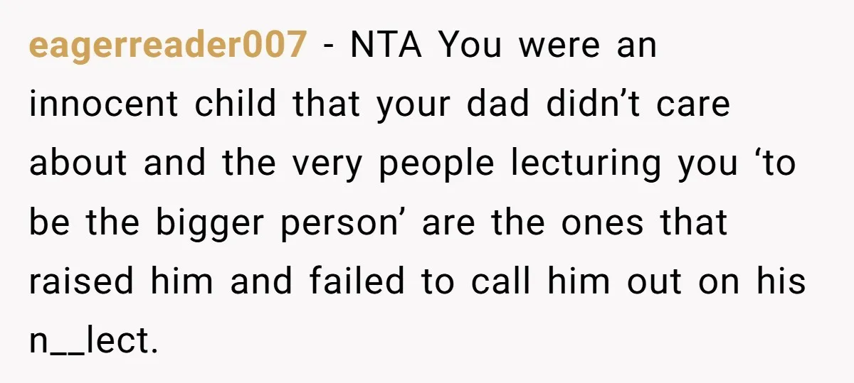 eagerreader007 − NTA You were an innocent child that your dad didn’t care about and the very people lecturing you ‘to be the bigger person’ are the ones that raised...