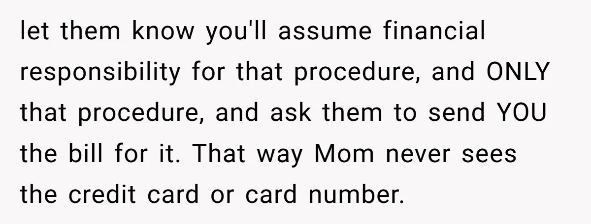 let them know you'll assume financial responsibility for that procedure, and ONLY that procedure, and ask them to send YOU the bill for it. That way Mom never sees the...