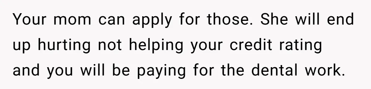 Your mom can apply for those. She will end up hurting not helping your credit rating and you will be paying for the dental work.