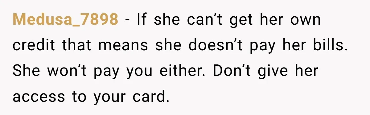 Medusa_7898 − If she can’t get her own credit that means she doesn’t pay her bills. She won’t pay you either. Don’t give her access to your card.