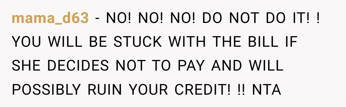 mama_d63 − NO! NO! NO! DO NOT DO IT! ! YOU WILL BE STUCK WITH THE BILL IF SHE DECIDES NOT TO PAY AND WILL POSSIBLY RUIN YOUR CREDIT! !!...