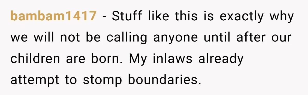 bambam1417 − Stuff like this is exactly why we will not be calling anyone until after our children are born. My inlaws already attempt to stomp boundaries.