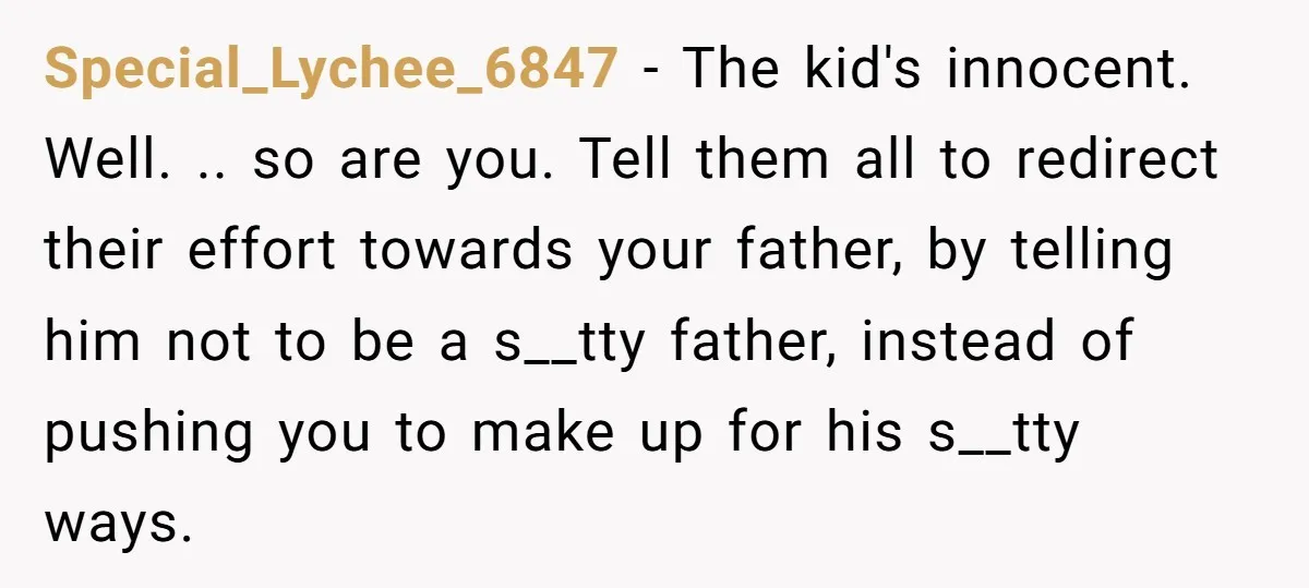 Special_Lychee_6847 − The kid's innocent. Well. .. so are you. Tell them all to redirect their effort towards your father, by telling him not to be a s__tty father, instead...