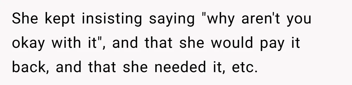 She kept insisting saying "why aren't you okay with it", and that she would pay it back, and that she needed it, etc.