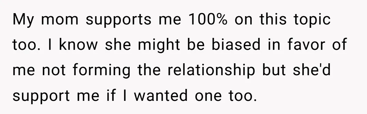 My mom supports me 100% on this topic too. I know she might be biased in favor of me not forming the relationship but she'd support me if I wanted...