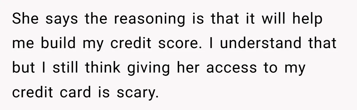 She says the reasoning is that it will help me build my credit score. I understand that but I still think giving her access to my credit card is scary.