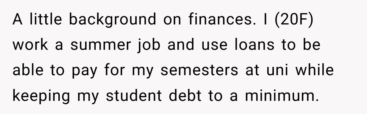 A little background on finances. I (20F) work a summer job and use loans to be able to pay for my semesters at uni while keeping my student debt to...