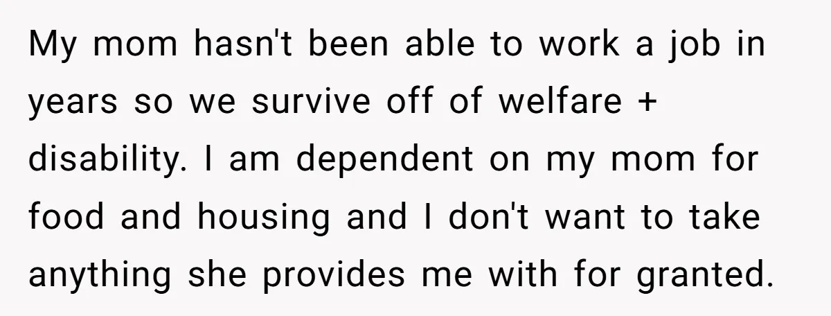 My mom hasn't been able to work a job in years so we survive off of welfare + disability. I am dependent on my mom for food and housing and...