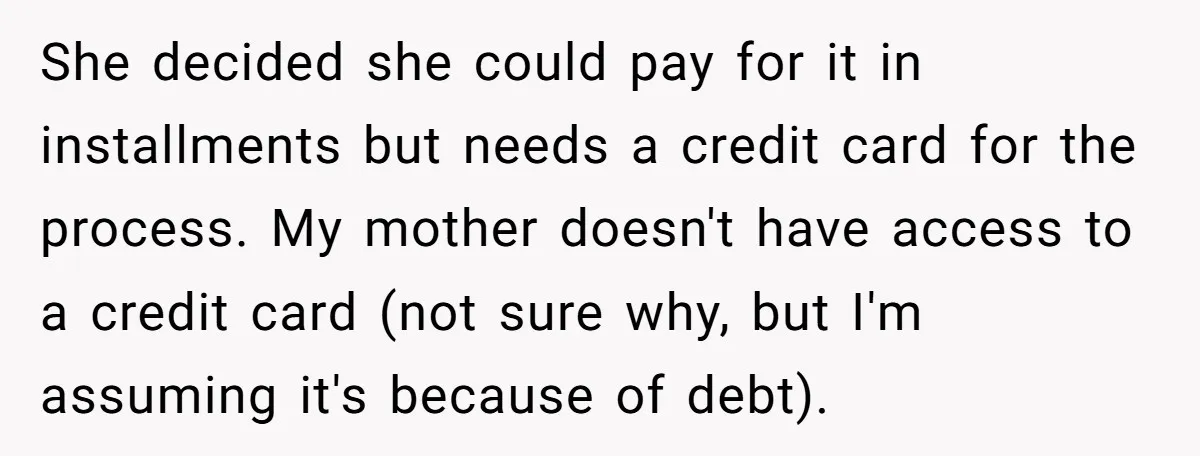 She decided she could pay for it in installments but needs a credit card for the process. My mother doesn't have access to a credit card (not sure why, but...
