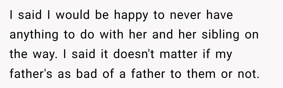 I said I would be happy to never have anything to do with her and her sibling on the way. I said it doesn't matter if my father's as bad...