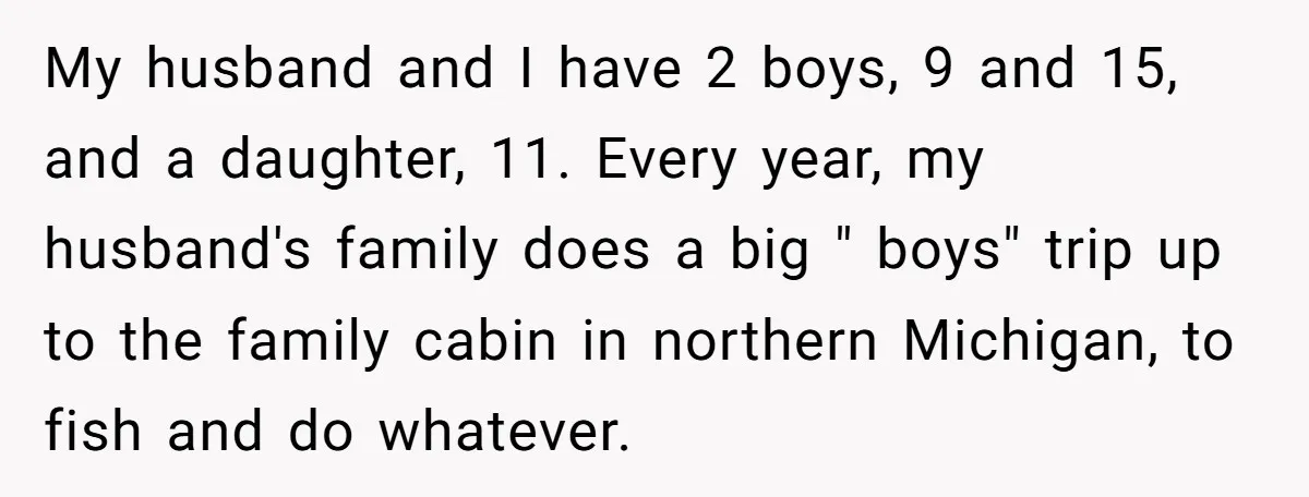 My husband and I have 2 boys, 9 and 15, and a daughter, 11. Every year, my husband's family does a big " boys" trip up to the family cabin...