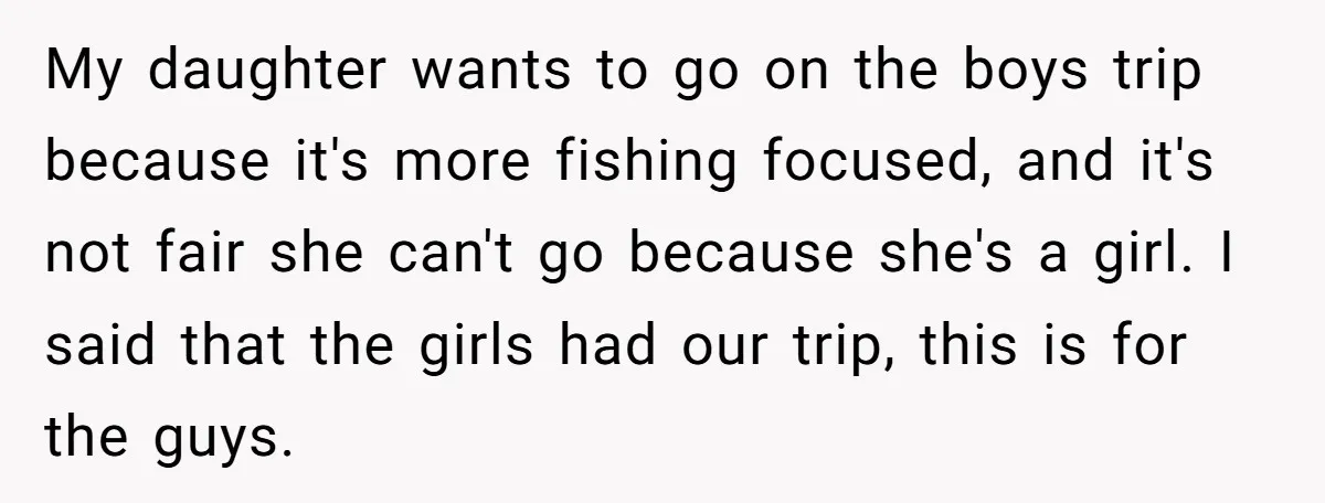 My daughter wants to go on the boys trip because it's more fishing focused, and it's not fair she can't go because she's a girl. I said that the girls...