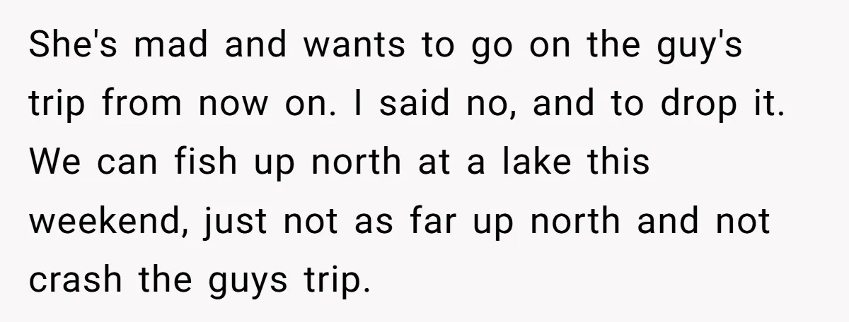 She's mad and wants to go on the guy's trip from now on. I said no, and to drop it. We can fish up north at a lake this weekend,...