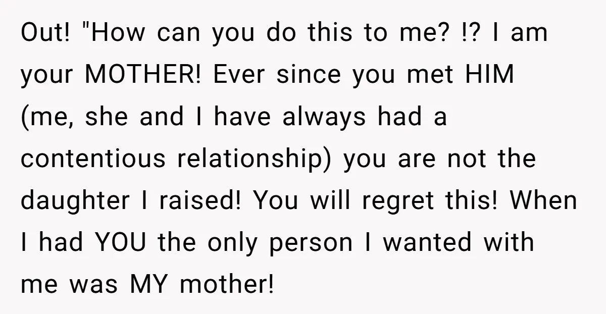 Out! "How can you do this to me? !? I am your MOTHER! Ever since you met HIM (me, she and I have always had a contentious relationship) you are...