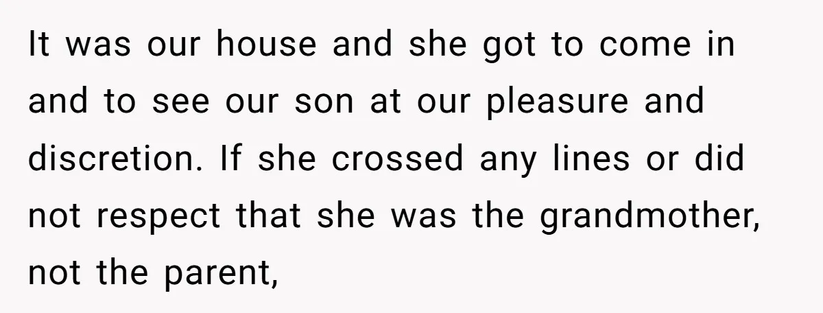 It was our house and she got to come in and to see our son at our pleasure and discretion. If she crossed any lines or did not respect that...
