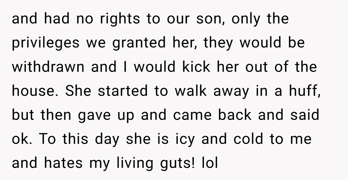 and had no rights to our son, only the privileges we granted her, they would be withdrawn and I would kick her out of the house. She started to walk...