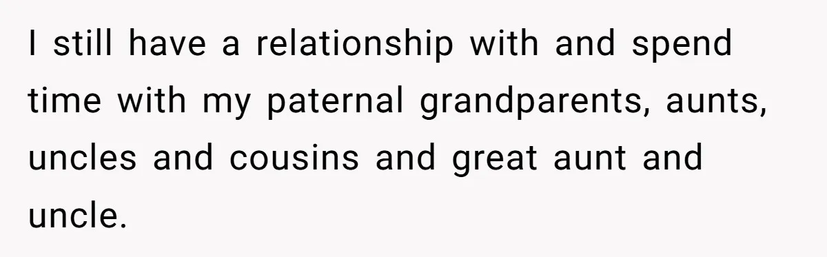 I still have a relationship with and spend time with my paternal grandparents, aunts, uncles and cousins and great aunt and uncle.