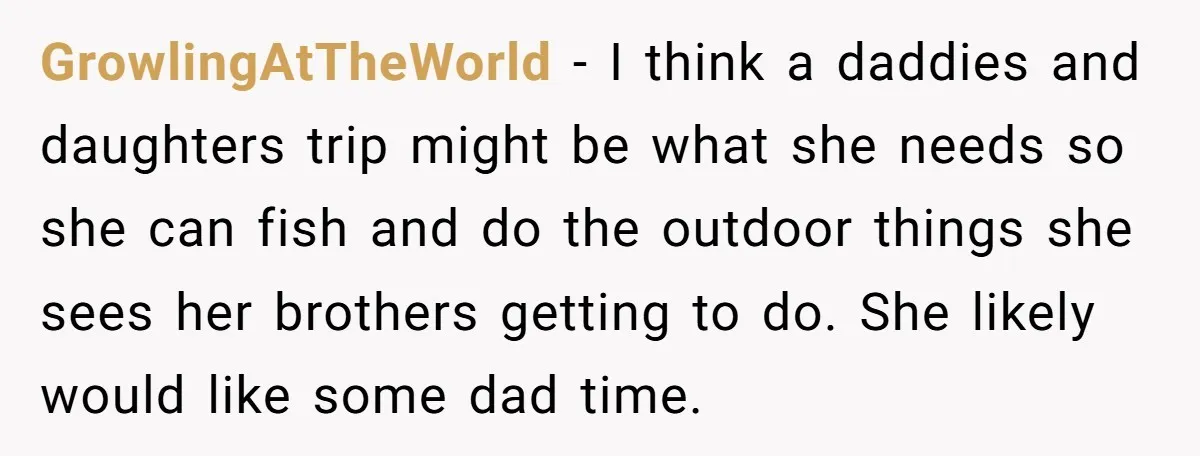 GrowlingAtTheWorld − I think a daddies and daughters trip might be what she needs so she can fish and do the outdoor things she sees her brothers getting to do....