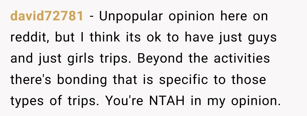 david72781 − Unpopular opinion here on reddit, but I think its ok to have just guys and just girls trips. Beyond the activities there's bonding that is specific to those...