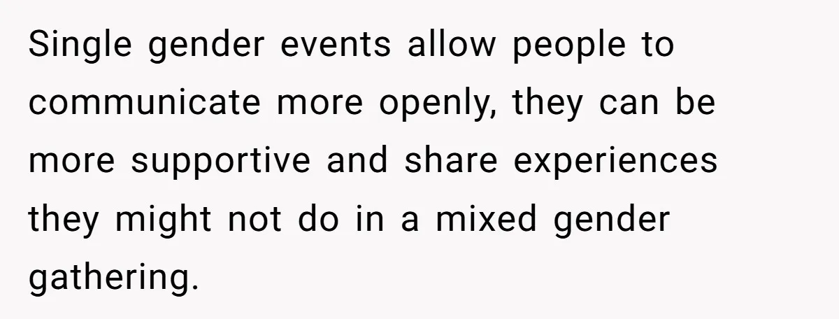 Single gender events allow people to communicate more openly, they can be more supportive and share experiences they might not do in a mixed gender gathering.