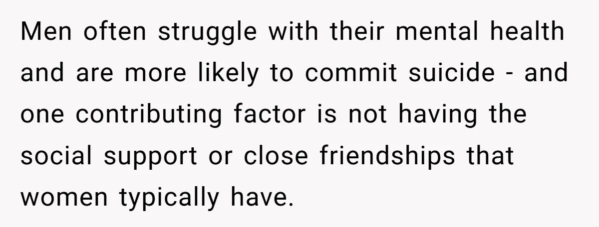 Men often struggle with their mental health and are more likely to commit suicide - and one contributing factor is not having the social support or close friendships that women...
