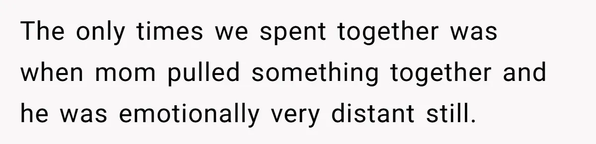 The only times we spent together was when mom pulled something together and he was emotionally very distant still.
