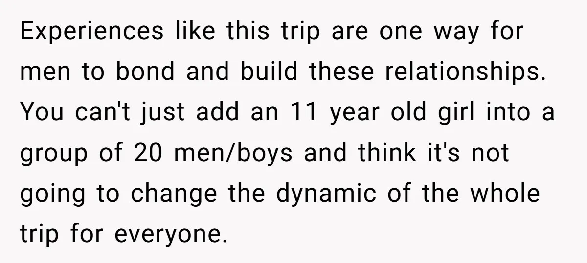 Experiences like this trip are one way for men to bond and build these relationships. You can't just add an 11 year old girl into a group of 20 men/boys...
