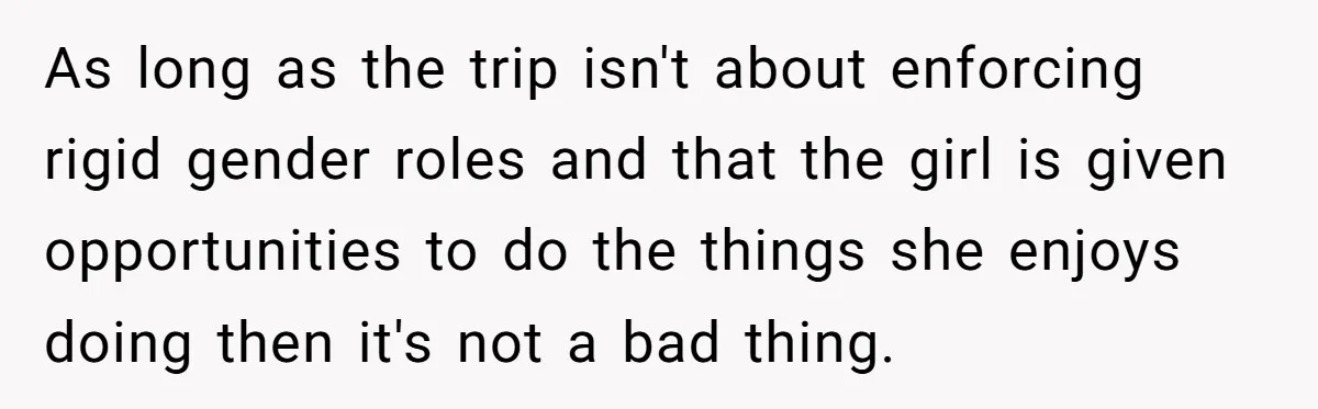 As long as the trip isn't about enforcing rigid gender roles and that the girl is given opportunities to do the things she enjoys doing then it's not a bad...