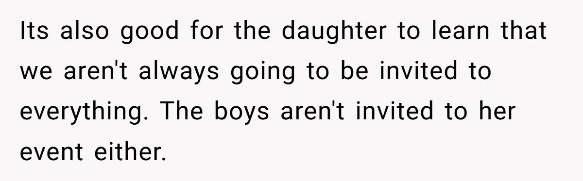 Its also good for the daughter to learn that we aren't always going to be invited to everything. The boys aren't invited to her event either.