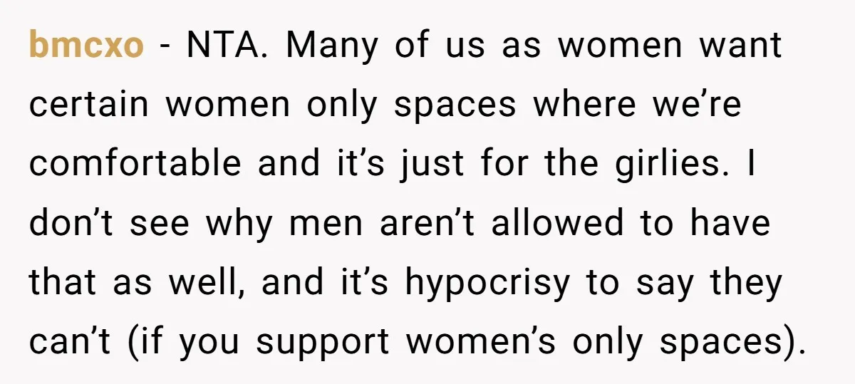 bmcxo − NTA. Many of us as women want certain women only spaces where we’re comfortable and it’s just for the girlies. I don’t see why men aren’t allowed to...