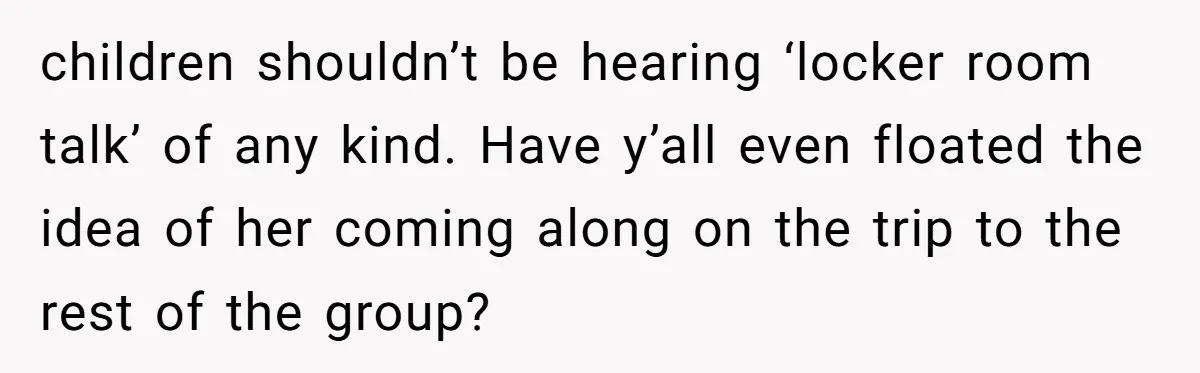 children shouldn’t be hearing ‘locker room talk’ of any kind. Have y’all even floated the idea of her coming along on the trip to the rest of the group?