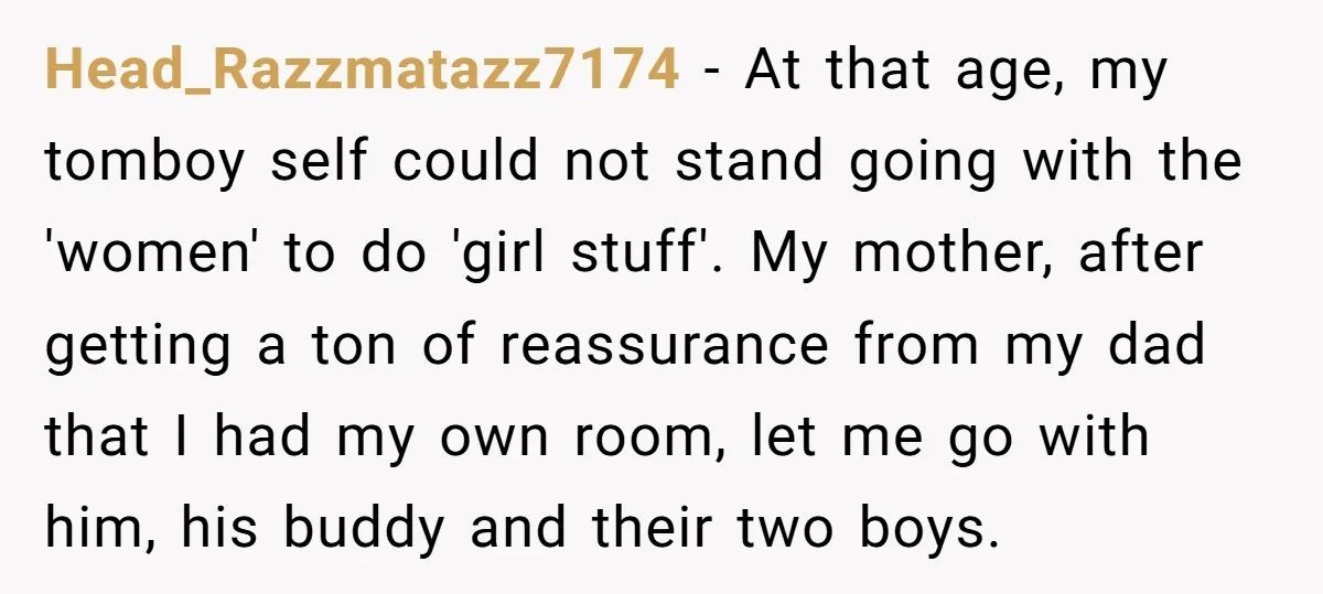 Head_Razzmatazz7174 − At that age, my tomboy self could not stand going with the 'women' to do 'girl stuff'. My mother, after getting a ton of reassurance from my dad...