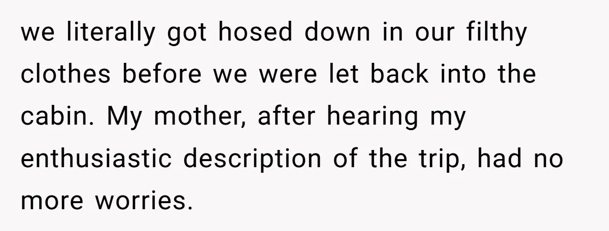 we literally got hosed down in our filthy clothes before we were let back into the cabin. My mother, after hearing my enthusiastic description of the trip, had no more...