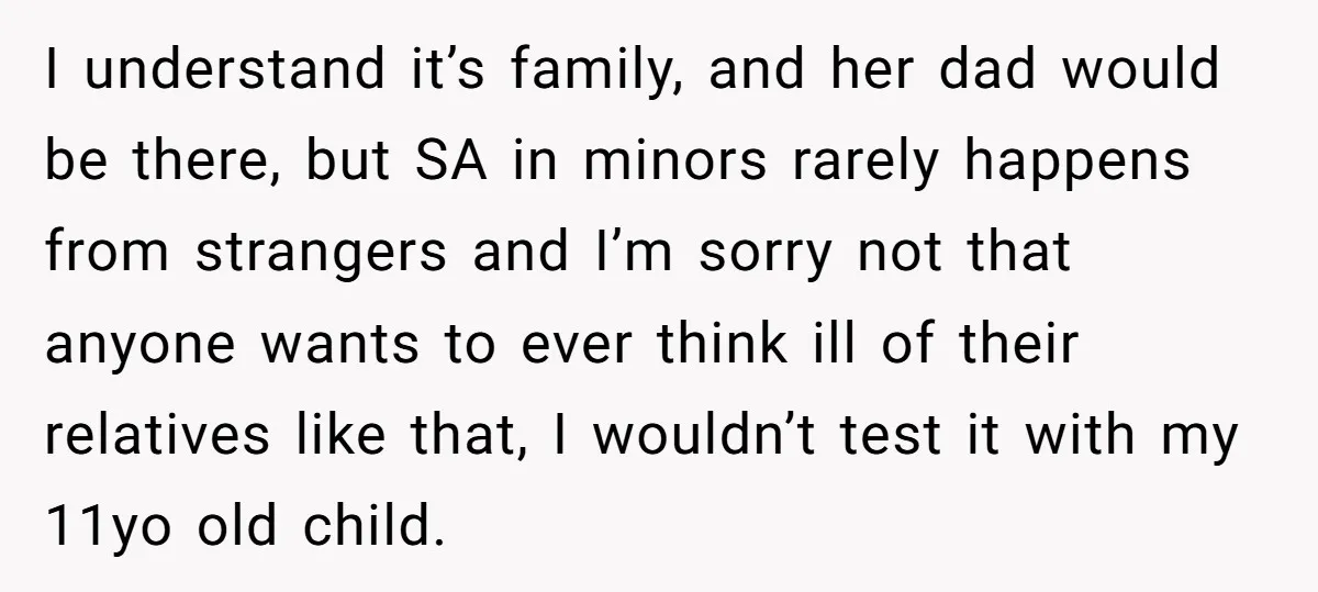 I understand it’s family, and her dad would be there, but SA in minors rarely happens from strangers and I’m sorry not that anyone wants to ever think ill of...