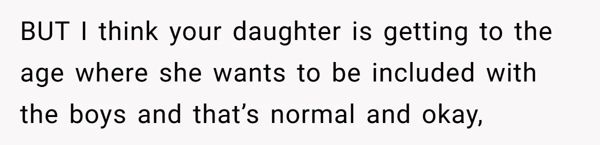 BUT I think your daughter is getting to the age where she wants to be included with the boys and that’s normal and okay,