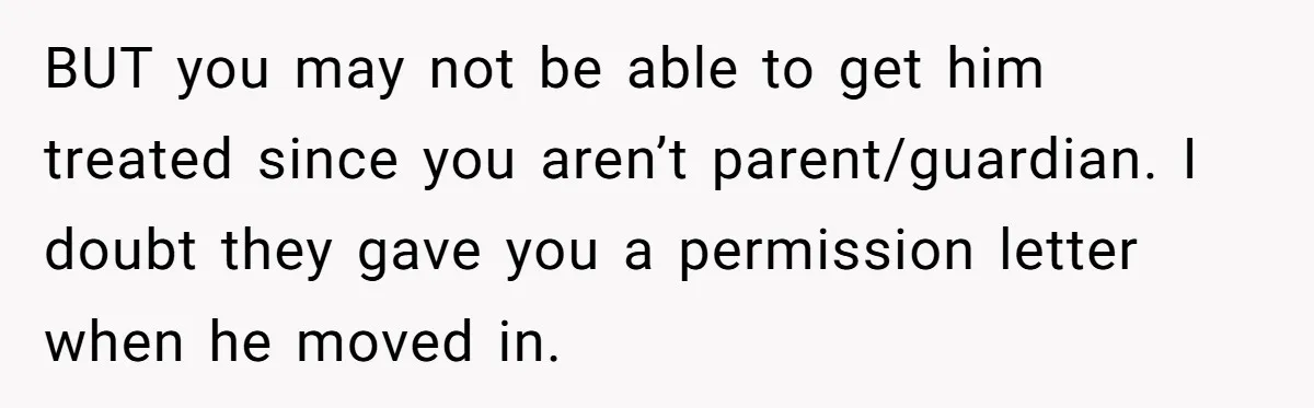 BUT you may not be able to get him treated since you aren’t parent/guardian. I doubt they gave you a permission letter when he moved in.