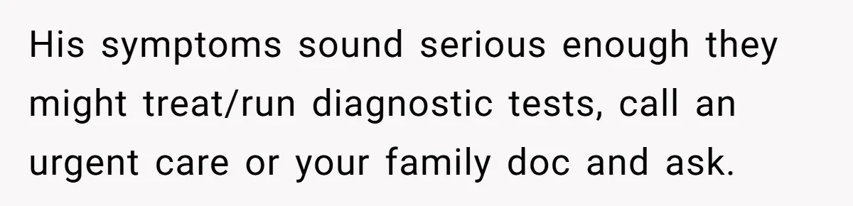 His symptoms sound serious enough they might treat/run diagnostic tests, call an urgent care or your family doc and ask.