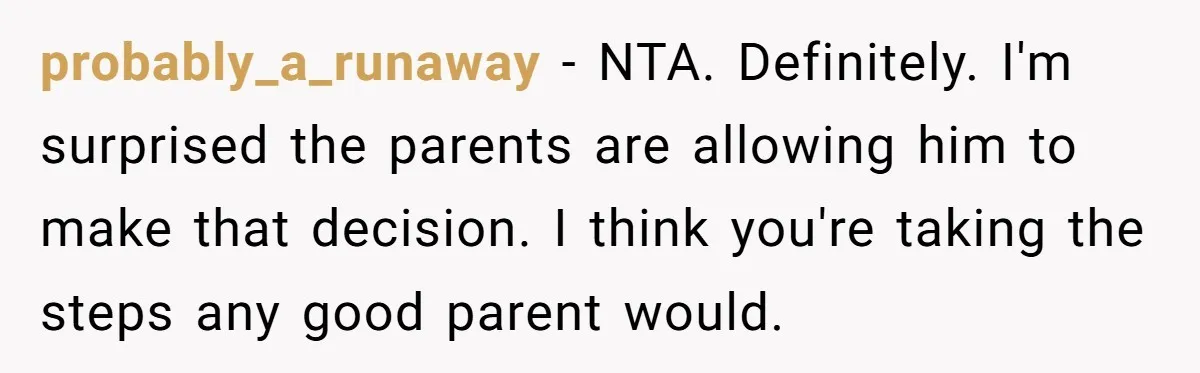 probably_a_runaway − NTA. Definitely. I'm surprised the parents are allowing him to make that decision. I think you're taking the steps any good parent would.