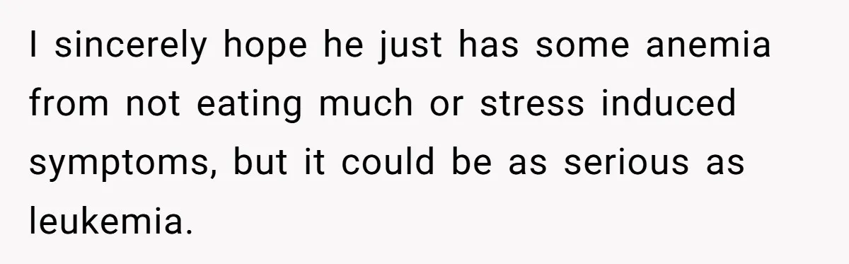 I sincerely hope he just has some anemia from not eating much or stress induced symptoms, but it could be as serious as leukemia.