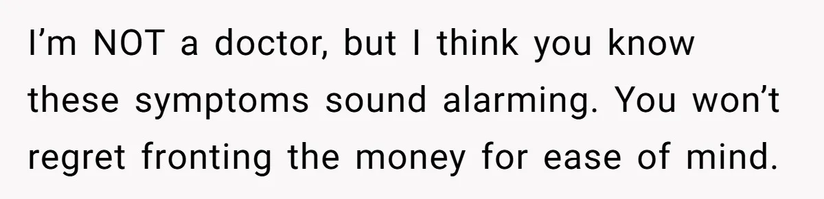 I’m NOT a doctor, but I think you know these symptoms sound alarming. You won’t regret fronting the money for ease of mind.