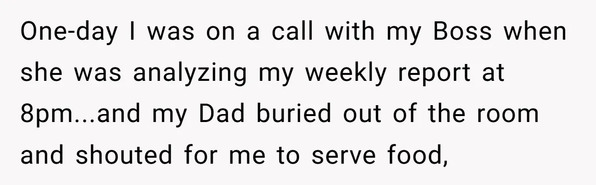 One-day I was on a call with my Boss when she was analyzing my weekly report at 8pm...and my Dad buried out of the room and shouted for me to...