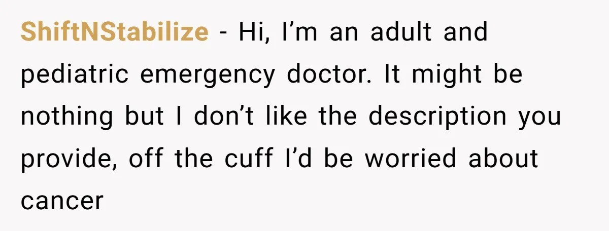 ShiftNStabilize − Hi, I’m an adult and pediatric emergency doctor. It might be nothing but I don’t like the description you provide, off the cuff I’d be worried about cancer