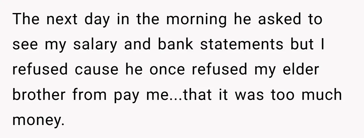 The next day in the morning he asked to see my salary and bank statements but I refused cause he once refused my elder brother from pay me...that it was...