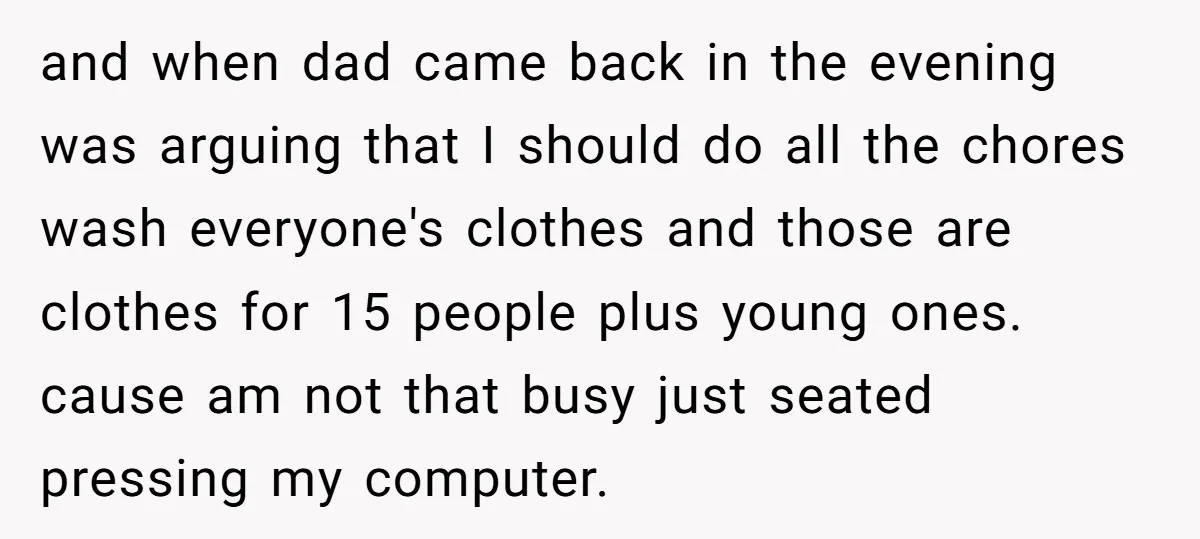 and when dad came back in the evening was arguing that I should do all the chores wash everyone's clothes and those are clothes for 15 people plus young ones....