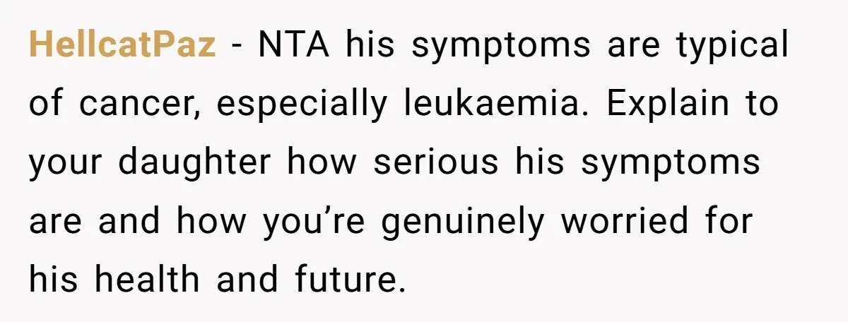 HellcatPaz − NTA his symptoms are typical of cancer, especially leukaemia. Explain to your daughter how serious his symptoms are and how you’re genuinely worried for his health and future.