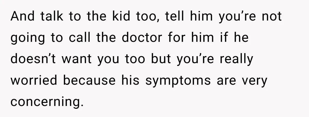 And talk to the kid too, tell him you’re not going to call the doctor for him if he doesn’t want you too but you’re really worried because his symptoms...