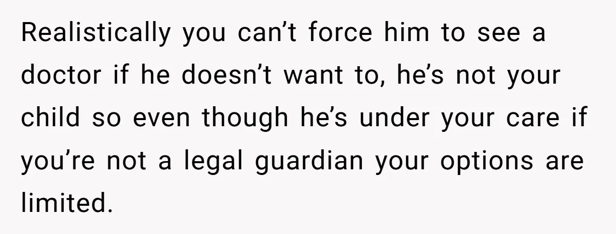 Realistically you can’t force him to see a doctor if he doesn’t want to, he’s not your child so even though he’s under your care if you’re not a legal...