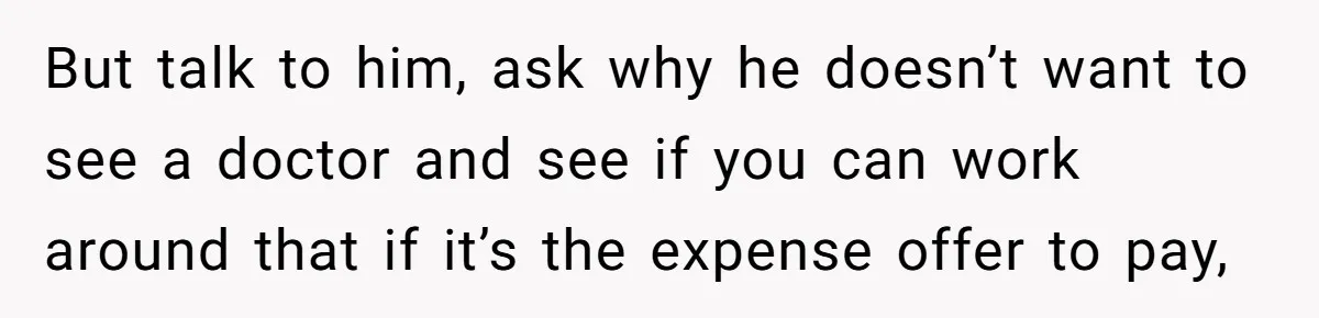 But talk to him, ask why he doesn’t want to see a doctor and see if you can work around that if it’s the expense offer to pay,